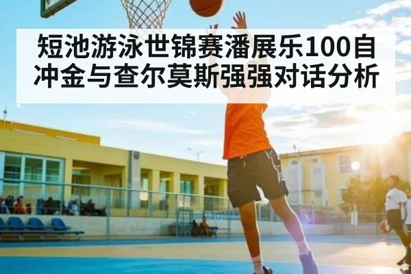 短池游泳世锦赛潘展乐100自冲金与查尔莫斯强强对话分析