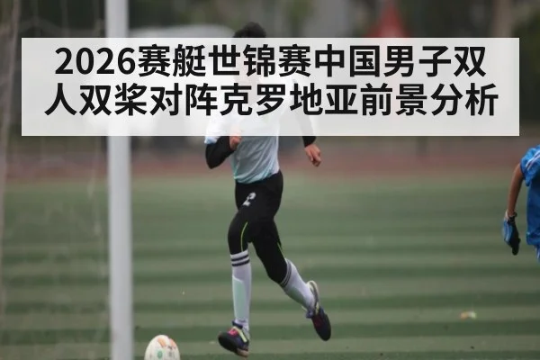 2026赛艇世锦赛中国男子双人双桨对阵克罗地亚前景分析