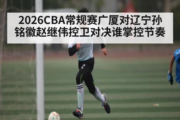 2026CBA常规赛广厦对辽宁孙铭徽赵继伟控卫对决谁掌控节奏
